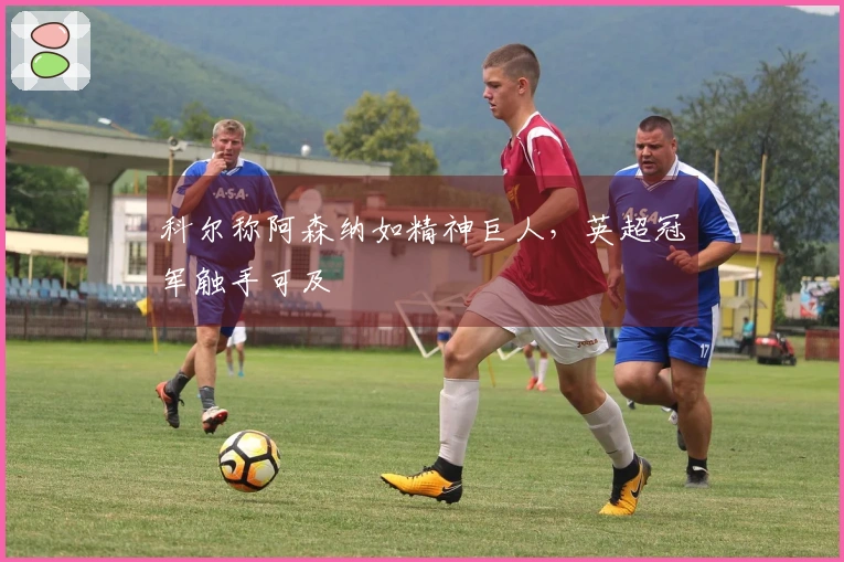 科尔称阿森纳如精神巨人，英超冠军触手可及
