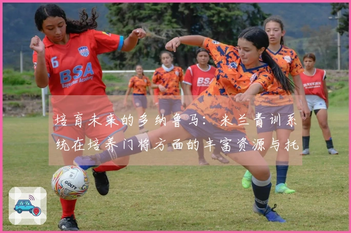 培育未来的多纳鲁马：米兰青训系统在培养门将方面的丰富资源与托里亚尼的特殊关注