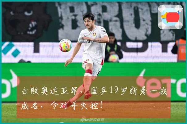 击败奥运亚军，国乒19岁新秀一战成名，令对手失控！