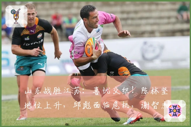 山东战胜江苏：喜忧交织！陈林坚地位上升，邱彪面临危机，谢智杰状态难寻！