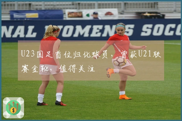 U23国足首位归化球员，曾获U21联赛金靴，值得关注