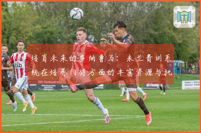 培育未来的多纳鲁马：米兰青训系统在培养门将方面的丰富资源与托里亚尼的特殊关注