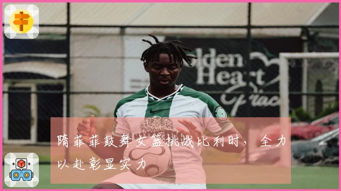 隋菲菲鼓舞女篮挑战比利时，全力以赴彰显实力