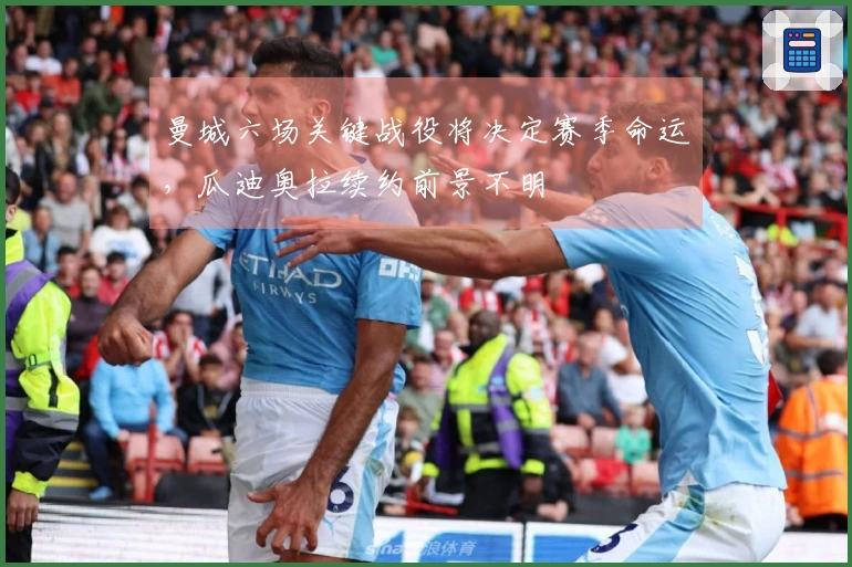曼城六场关键战役将决定赛季命运，瓜迪奥拉续约前景不明