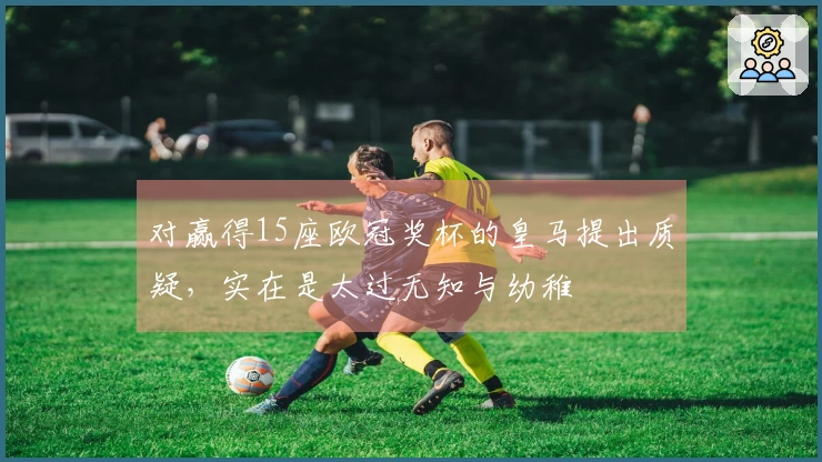 对赢得15座欧冠奖杯的皇马提出质疑，实在是太过无知与幼稚