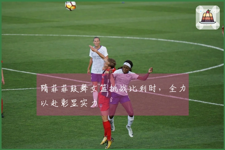 隋菲菲鼓舞女篮挑战比利时，全力以赴彰显实力