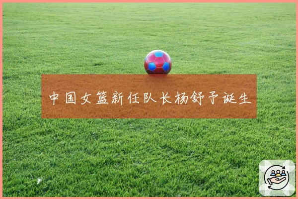 中国女篮新任队长杨舒予诞生